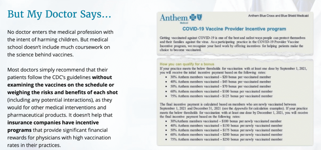 But My Doctor Says...No doctor enters the medical profession with the intent of harming children. But medical school doesn't include much coursework on the science behind vaccines. Most doctors simply recommend that their patients follow the CDC’s guidelines without examining the vaccines on the schedule or weighing the risks and benefits of each shot (including any potential interactions), as they would for other medical interventions and pharmaceutical products. It doesn’t help that insurance companies have incentive programs that provide significant financial rewards for physicians with high vaccination rates in their practices.